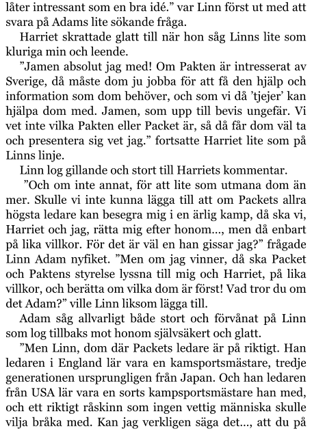 låter intressant som en bra idé.” var Linn först ut med att svara på Adams lite sökande fråga. Harriet skrattade glatt till när hon såg Linns lite som kluriga min och leende. ”Jamen absolut jag med! Om Pakten är intresserat av Sverige, då måste dom ju jobba för att få den hjälp och information som dom behöver, och som vi då ’tjejer’ kan hjälpa dom med. Jamen, som upp till bevis ungefär. Vi vet inte vilka Pakten eller Packet är, så då får dom väl ta och presentera sig vet jag.” fortsatte Harriet lite som på Linns linje. Linn log gillande och stort till Harriets kommentar.  ”Och om inte annat, för att lite som utmana dom än mer. Skulle vi inte kunna lägga till att om Packets allra högsta ledare kan besegra mig i en ärlig kamp, då ska vi, Harriet och jag, rätta mig efter honom…, men då enbart på lika villkor. För det är väl en han gissar jag?” frågade Linn Adam nyfiket. ”Men om jag vinner, då ska Packet och Paktens styrelse lyssna till mig och Harriet, på lika villkor, och berätta om vilka dom är först! Vad tror du om det Adam?” ville Linn liksom lägga till. Adam såg allvarligt både stort och förvånat på Linn som log tillbaks mot honom självsäkert och glatt. ”Men Linn, dom där Packets ledare är på riktigt. Han ledaren i England lär vara en kamsportsmästare, tredje generationen ursprungligen från Japan. Och han ledaren från USA lär vara en sorts kampsportsmästare han med, och ett riktigt råskinn som ingen vettig människa skulle vilja bråka med. Kan jag verkligen säga det…, att du på