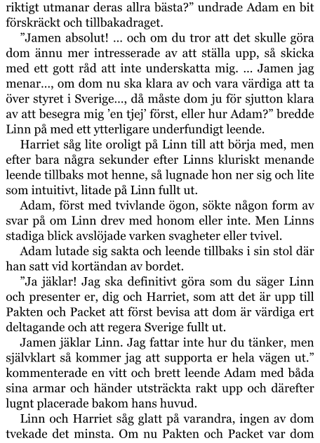 riktigt utmanar deras allra bästa?” undrade Adam en bit förskräckt och tillbakadraget. ”Jamen absolut! … och om du tror att det skulle göra dom ännu mer intresserade av att ställa upp, så skicka med ett gott råd att inte underskatta mig. … Jamen jag menar…, om dom nu ska klara av och vara värdiga att ta över styret i Sverige…, då måste dom ju för sjutton klara av att besegra mig ’en tjej’ först, eller hur Adam?” bredde Linn på med ett ytterligare underfundigt leende. Harriet såg lite oroligt på Linn till att börja med, men efter bara några sekunder efter Linns kluriskt menande leende tillbaks mot henne, så lugnade hon ner sig och lite som intuitivt, litade på Linn fullt ut. Adam, först med tvivlande ögon, sökte någon form av svar på om Linn drev med honom eller inte. Men Linns stadiga blick avslöjade varken svagheter eller tvivel. Adam lutade sig sakta och leende tillbaks i sin stol där han satt vid kortändan av bordet. ”Ja jäklar! Jag ska definitivt göra som du säger Linn och presenter er, dig och Harriet, som att det är upp till Pakten och Packet att först bevisa att dom är värdiga ert deltagande och att regera Sverige fullt ut. Jamen jäklar Linn. Jag fattar inte hur du tänker, men självklart så kommer jag att supporta er hela vägen ut.” kommenterade en vitt och brett leende Adam med båda sina armar och händer utsträckta rakt upp och därefter lugnt placerade bakom hans huvud. Linn och Harriet såg glatt på varandra, ingen av dom tvekade det minsta. Om nu Pakten och Packet var dom