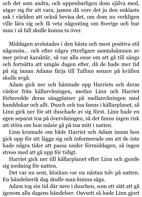 och det som andra, och uppenbarligen dom själva med, utgav sig för att vara, jamen då vore det ju den enklaste sak i världen att också bevisa det, om dom nu verkligen ville lära sig och få veta någonting om Sverige och hur man i så fall skulle kunna ta över.  Middagen avslutades i den bästa och mest positiva stil någonsin… och efter några ytterligare samtalsämnen av mer privat karaktär, så var alla ense om att gå till sängs och fortsätta att umgås dagen efter, då de hade mer tid på sig innan Adams färja till Tallinn senare på kvällen skulle avgå. Adam gick ner och hämtade upp Harriets och deras väskor från källarvåningen, medan Linn och Harriet förberedde deras sängplatser på mellanvåningen med handdukar och allt. Dusch och toa fanns i källarplanet, så Linn gick ner för att duschade av sig först. Linn hade en egen separat toa på övervåningen, så det fanns ingen risk att störa om hon måste gå på toa mitt i natten. Linn kramade om både Harriet och Adam innan hon gick upp för att lägga sig och informerade om att de inte hade några tider att passa under förmiddagen, så ingen stress med att gå upp för tidigt. Harriet gick ner till källarplanet efter Linn och gjorde sig iordning för natten. Det var nu sent, klockan var nu nästan tolv på natten. En händelserik dag skulle man kunna säga. Adam tog sin tid där nere i duschen, som ett sätt att gå igenom alla dagens händelser. Oavsett så hade Linn gjort