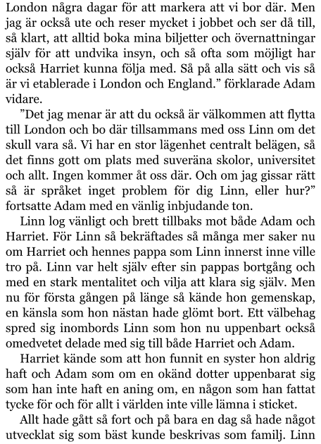 London några dagar för att markera att vi bor där. Men jag är också ute och reser mycket i jobbet och ser då till, så klart, att alltid boka mina biljetter och övernattningar själv för att undvika insyn, och så ofta som möjligt har också Harriet kunna följa med. Så på alla sätt och vis så är vi etablerade i London och England.” förklarade Adam vidare. ”Det jag menar är att du också är välkommen att flytta till London och bo där tillsammans med oss Linn om det skull vara så. Vi har en stor lägenhet centralt belägen, så det finns gott om plats med suveräna skolor, universitet och allt. Ingen kommer åt oss där. Och om jag gissar rätt så är språket inget problem för dig Linn, eller hur?” fortsatte Adam med en vänlig inbjudande ton.  Linn log vänligt och brett tillbaks mot både Adam och Harriet. För Linn så bekräftades så många mer saker nu om Harriet och hennes pappa som Linn innerst inne ville tro på. Linn var helt själv efter sin pappas bortgång och med en stark mentalitet och vilja att klara sig själv. Men nu för första gången på länge så kände hon gemenskap, en känsla som hon nästan hade glömt bort. Ett välbehag spred sig inombords Linn som hon nu uppenbart också omedvetet delade med sig till både Harriet och Adam. Harriet kände som att hon funnit en syster hon aldrig haft och Adam som om en okänd dotter uppenbarat sig som han inte haft en aning om, en någon som han fattat tycke för och för allt i världen inte ville lämna i sticket. Allt hade gått så fort och på bara en dag så hade något utvecklat sig som bäst kunde beskrivas som familj. Linn