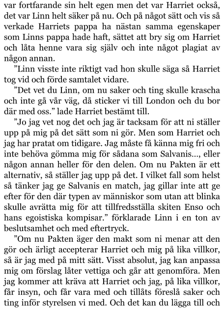 var fortfarande sin helt egen men det var Harriet också, det var Linn helt säker på nu. Och på något sätt och vis så verkade Harriets pappa ha nästan samma egenskaper som Linns pappa hade haft, sättet att bry sig om Harriet och låta henne vara sig själv och inte något plagiat av någon annan. ”Linn visste inte riktigt vad hon skulle säga så Harriet tog vid och förde samtalet vidare. ”Det vet du Linn, om nu saker och ting skulle krascha och inte gå vår väg, då sticker vi till London och du bor där med oss.” lade Harriet bestämt till. ”Jo jag vet nog det och jag är tacksam för att ni ställer upp på mig på det sätt som ni gör. Men som Harriet och jag har pratat om tidigare. Jag måste få känna mig fri och inte behöva gömma mig för sådana som Salvanis…, eller någon annan heller för den delen. Om nu Pakten är ett alternativ, så ställer jag upp på det. I vilket fall som helst så tänker jag ge Salvanis en match, jag gillar inte att ge efter för den där typen av människor som utan att blinka skulle avrätta mig för att tillfredsställa skiten Enso och hans egoistiska kompisar.” förklarade Linn i en ton av beslutsamhet och med eftertryck. ”Om nu Pakten äger den makt som ni menar att den gör och ärligt accepterar Harriet och mig på lika villkor, så är jag med på mitt sätt. Visst absolut, jag kan anpassa mig om förslag låter vettiga och går att genomföra. Men jag kommer att kräva att Harriet och jag, på lika villkor, får insyn, och får vara med och tillåts föreslå saker och ting inför styrelsen vi med. Och det kan du lägga till och