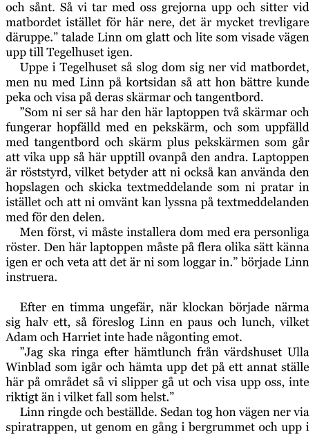 och sånt. Så vi tar med oss grejorna upp och sitter vid matbordet istället för här nere, det är mycket trevligare däruppe.” talade Linn om glatt och lite som visade vägen upp till Tegelhuset igen. Uppe i Tegelhuset så slog dom sig ner vid matbordet, men nu med Linn på kortsidan så att hon bättre kunde peka och visa på deras skärmar och tangentbord. ”Som ni ser så har den här laptoppen två skärmar och fungerar hopfälld med en pekskärm, och som uppfälld med tangentbord och skärm plus pekskärmen som går att vika upp så här upptill ovanpå den andra. Laptoppen är röststyrd, vilket betyder att ni också kan använda den hopslagen och skicka textmeddelande som ni pratar in istället och att ni omvänt kan lyssna på textmeddelanden med för den delen. Men först, vi måste installera dom med era personliga röster. Den här laptoppen måste på flera olika sätt känna igen er och veta att det är ni som loggar in.” började Linn instruera.  Efter en timma ungefär, när klockan började närma sig halv ett, så föreslog Linn en paus och lunch, vilket Adam och Harriet inte hade någonting emot. ”Jag ska ringa efter hämtlunch från värdshuset Ulla Winblad som igår och hämta upp det på ett annat ställe här på området så vi slipper gå ut och visa upp oss, inte riktigt än i vilket fall som helst.” Linn ringde och beställde. Sedan tog hon vägen ner via spiratrappen, ut genom en gång i bergrummet och upp i