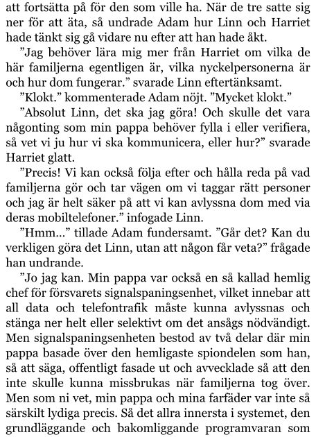 att fortsätta på för den som ville ha. När de tre satte sig ner för att äta, så undrade Adam hur Linn och Harriet hade tänkt sig gå vidare nu efter att han hade åkt. ”Jag behöver lära mig mer från Harriet om vilka de här familjerna egentligen är, vilka nyckelpersonerna är och hur dom fungerar.” svarade Linn eftertänksamt. ”Klokt.” kommenterade Adam nöjt. ”Mycket klokt.” ”Absolut Linn, det ska jag göra! Och skulle det vara någonting som min pappa behöver fylla i eller verifiera, så vet vi ju hur vi ska kommunicera, eller hur?” svarade Harriet glatt. ”Precis! Vi kan också följa efter och hålla reda på vad familjerna gör och tar vägen om vi taggar rätt personer och jag är helt säker på att vi kan avlyssna dom med via deras mobiltelefoner.” infogade Linn. ”Hmm…” tillade Adam fundersamt. ”Går det? Kan du verkligen göra det Linn, utan att någon får veta?” frågade han undrande. ”Jo jag kan. Min pappa var också en så kallad hemlig chef för försvarets signalspaningsenhet, vilket innebar att all data och telefontrafik måste kunna avlyssnas och stänga ner helt eller selektivt om det ansågs nödvändigt. Men signalspaningsenheten bestod av två delar där min pappa basade över den hemligaste spiondelen som han, så att säga, offentligt fasade ut och avvecklade så att den inte skulle kunna missbrukas när familjerna tog över. Men som ni vet, min pappa och mina farfäder var inte så särskilt lydiga precis. Så det allra innersta i systemet, den grundläggande och bakomliggande programvaran som