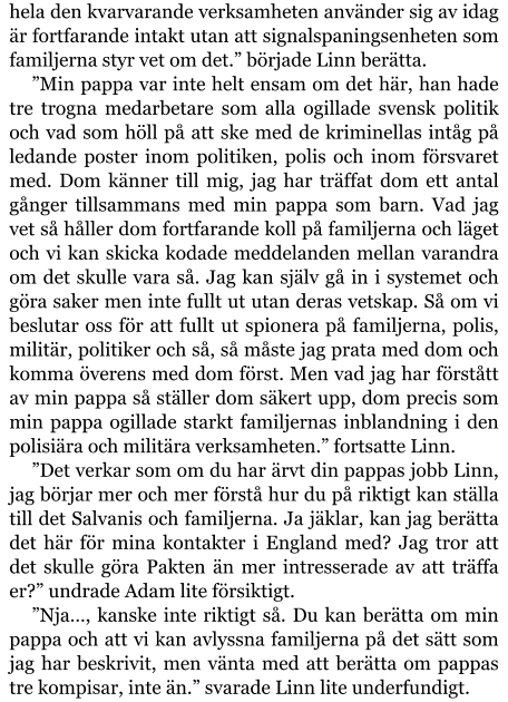 hela den kvarvarande verksamheten använder sig av idag är fortfarande intakt utan att signalspaningsenheten som familjerna styr vet om det.” började Linn berätta. ”Min pappa var inte helt ensam om det här, han hade tre trogna medarbetare som alla ogillade svensk politik och vad som höll på att ske med de kriminellas intåg på ledande poster inom politiken, polis och inom försvaret med. Dom känner till mig, jag har träffat dom ett antal gånger tillsammans med min pappa som barn. Vad jag vet så håller dom fortfarande koll på familjerna och läget och vi kan skicka kodade meddelanden mellan varandra om det skulle vara så. Jag kan själv gå in i systemet och göra saker men inte fullt ut utan deras vetskap. Så om vi beslutar oss för att fullt ut spionera på familjerna, polis, militär, politiker och så, så måste jag prata med dom och komma överens med dom först. Men vad jag har förstått av min pappa så ställer dom säkert upp, dom precis som min pappa ogillade starkt familjernas inblandning i den polisiära och militära verksamheten.” fortsatte Linn. ”Det verkar som om du har ärvt din pappas jobb Linn, jag börjar mer och mer förstå hur du på riktigt kan ställa till det Salvanis och familjerna. Ja jäklar, kan jag berätta det här för mina kontakter i England med? Jag tror att det skulle göra Pakten än mer intresserade av att träffa er?” undrade Adam lite försiktigt. ”Nja…, kanske inte riktigt så. Du kan berätta om min pappa och att vi kan avlyssna familjerna på det sätt som jag har beskrivit, men vänta med att berätta om pappas tre kompisar, inte än.” svarade Linn lite underfundigt.