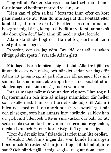 ”Jag vill att Pakten ska visa sina kort och intentioner först innan vi berättar mer vad vi kan göra. ”Men kan vi göra så här.” fortsatte Linn efter en kort paus medan de åt. ”Kan du inte säga åt din kontakt eller kontakter, att om de där två Packledarna som du nämnt besegrar mig i ärlig kamp, då berättar vi först, annars så ska dom göra det.” lade Linn till med ett glatt leende. Adam skrattade högt och Harriet log stort mot Linn med glittrande ögon. ”Absolut, det ska jag göra. Bra idé, det ställer saken riktigt på sin spetts.” svarade Adam glatt.  Middagen började närma sig sitt slut. Alla tre hjälptes åt att duka av och diska, och när det sedan var dags för Adam att ge sig iväg, så gick alla ner till garaget, klev in i samma bil som innan, åkte upp i hissen och snabbt ut ur skjulgaraget när Linn ansåg kusten vara klar. Inte så många människor ute den väg som Linn tog till färjeterminalen och inte så många människor där heller som skulle med. Linn och Harriet sade adjö till Adam i bilen och med en lite annorlunda frisyr, svartfärgat hår och glasögon, som han annars inte använde, så klev han ur, gick runt bilen och lyfte ur sina väskor där bak, för att sedan i obesvärad takt försvinna in i terminalbyggnaden, medan Linn och Harriet körde iväg till Tegelhuset igen. ”Tror du det går bra.” frågade Harriet Linn lite oroligt. ”Absolut! Det fanns ingen där som kunde känna igen honom och förresten så har ju ni flugit till Istanbul, inte sant? Och när det gäller mig, så gissar jag att dom letar