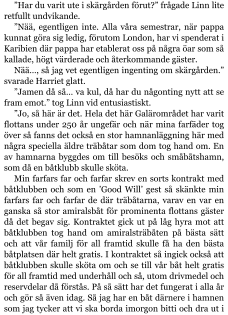 ”Har du varit ute i skärgården förut?” frågade Linn lite retfullt undvikande. ”Nää, egentligen inte. Alla våra semestrar, när pappa kunnat göra sig ledig, förutom London, har vi spenderat i Karibien där pappa har etablerat oss på några öar som så kallade, högt värderade och återkommande gäster. Nää…, så jag vet egentligen ingenting om skärgården.” svarade Harriet glatt. ”Jamen då så… va kul, då har du någonting nytt att se fram emot.” tog Linn vid entusiastiskt. ”Jo, så här är det. Hela det här Galärområdet har varit flottans under 250 år ungefär och när mina farfäder tog över så fanns det också en stor hamnanläggning här med några speciella äldre träbåtar som dom tog hand om. En av hamnarna byggdes om till besöks och småbåtshamn, som då en båtklubb skulle sköta. Min farfars far och farfar skrev en sorts kontrakt med båtklubben och som en ’Good Will’ gest så skänkte min farfars far och farfar de där träbåtarna, varav en var en ganska så stor amiralsbåt för prominenta flottans gäster då det begav sig. Kontraktet gick ut på låg hyra mot att båtklubben tog hand om amiralsträbåten på bästa sätt och att vår familj för all framtid skulle få ha den bästa båtplatsen där helt gratis. I kontraktet så ingick också att båtklubben skulle sköta om och se till vår båt helt gratis för all framtid med underhåll och så, utom drivmedel och reservdelar då förstås. På så sätt har det fungerat i alla år och gör så även idag. Så jag har en båt därnere i hamnen som jag tycker att vi ska borda imorgon bitti och dra ut i