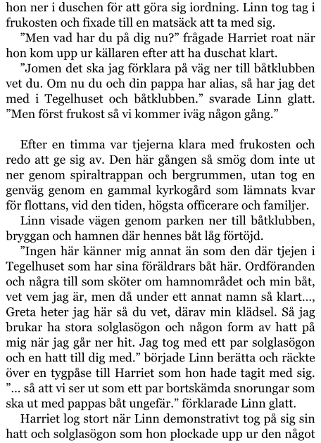 hon ner i duschen för att göra sig iordning. Linn tog tag i frukosten och fixade till en matsäck att ta med sig. ”Men vad har du på dig nu?” frågade Harriet roat när hon kom upp ur källaren efter att ha duschat klart. ”Jomen det ska jag förklara på väg ner till båtklubben vet du. Om nu du och din pappa har alias, så har jag det med i Tegelhuset och båtklubben.” svarade Linn glatt. ”Men först frukost så vi kommer iväg någon gång.”  Efter en timma var tjejerna klara med frukosten och redo att ge sig av. Den här gången så smög dom inte ut ner genom spiraltrappan och bergrummen, utan tog en genväg genom en gammal kyrkogård som lämnats kvar för flottans, vid den tiden, högsta officerare och familjer. Linn visade vägen genom parken ner till båtklubben, bryggan och hamnen där hennes båt låg förtöjd. ”Ingen här känner mig annat än som den där tjejen i Tegelhuset som har sina föräldrars båt här. Ordföranden och några till som sköter om hamnområdet och min båt, vet vem jag är, men då under ett annat namn så klart…, Greta heter jag här så du vet, därav min klädsel. Så jag brukar ha stora solglasögon och någon form av hatt på mig när jag går ner hit. Jag tog med ett par solglasögon och en hatt till dig med.” började Linn berätta och räckte över en tygpåse till Harriet som hon hade tagit med sig. ”… så att vi ser ut som ett par bortskämda snorungar som ska ut med pappas båt ungefär.” förklarade Linn glatt. Harriet log stort när Linn demonstrativt tog på sig sin hatt och solglasögon som hon plockade upp ur den något