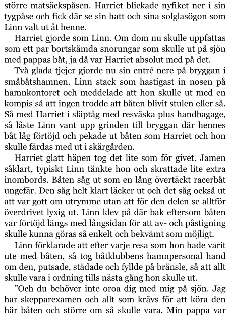 större matsäckspåsen. Harriet blickade nyfiket ner i sin tygpåse och fick där se sin hatt och sina solglasögon som Linn valt ut åt henne. Harriet gjorde som Linn. Om dom nu skulle uppfattas som ett par bortskämda snorungar som skulle ut på sjön med pappas båt, ja då var Harriet absolut med på det. Två glada tjejer gjorde nu sin entré nere på bryggan i småbåtshamnen. Linn stack som hastigast in nosen på hamnkontoret och meddelade att hon skulle ut med en kompis så att ingen trodde att båten blivit stulen eller så. Så med Harriet i släptåg med resväska plus handbagage, så låste Linn vant upp grinden till bryggan där hennes båt låg förtöjd och pekade ut båten som Harriet och hon skulle färdas med ut i skärgården. Harriet glatt häpen tog det lite som för givet. Jamen såklart, typiskt Linn tänkte hon och skrattade lite extra inombords. Båten såg ut som en lång övertäckt racerbåt ungefär. Den såg helt klart läcker ut och det såg också ut att var gott om utrymme utan att för den delen se alltför överdrivet lyxig ut. Linn klev på där bak eftersom båten var förtöjd längs med långsidan för att av- och påstigning skulle kunna göras så enkelt och bekvämt som möjligt. Linn förklarade att efter varje resa som hon hade varit ute med båten, så tog båtklubbens hamnpersonal hand om den, putsade, städade och fyllde på bränsle, så att allt skulle vara i ordning tills nästa gång hon skulle ut. ”Och du behöver inte oroa dig med mig på sjön. Jag har skepparexamen och allt som krävs för att köra den här båten och större om så skulle vara. Min pappa var