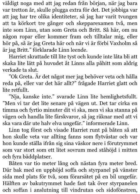 väldigt noga med att jag redan från början, när jag bara var tretton år, skulle plugga extra för det. Det jobbiga var att jag har tre olika identiteter, så jag har varit tvungen att ta körkort tre gånger och skepparexamen två, men inte som Linn, utan som Greta och Britt. Så här, om nu någon ropar eller kommer fram och tilltalar mig, eller hör på, så är jag Greta här och när vi är förbi Vaxholm så är jag Britt.” förklarade Linn leende. Harriet skrattade till lite tyst och kunde inte låta bli att skaka lite lätt på huvudet åt Linns alla påhitt som aldrig verkade ta slut. ”Ok Greta. Är det något mer jag behöver veta och hålla reda på, eller var det här allt?” frågade Harriet glatt och lite retfullt. ”Nja, kanske inte.” svarade Linn lite hemlighetsfullt. ”Men vi tar det lite senare på vägen ut. Det tar cirka en timma och fyrtio minuter dit vi ska, men vi ska stanna på vägen och handla lite färskvaror, så jag räknar med att vi ska vara där ute halv elva ungefär.” informerade Linn. Linn tog först och visade Harriet runt på båten så att hon skulle veta var allting fanns som flytvästar och var hon kunde ställa ifrån sig sina väskor nere i förutrymmet som var stort som ett litet sovrum med ståhöjd i mitten och fyra bäddplatser. Båten var tio meter lång och nästan fyra meter bred. Där bak med en upphöjd soffa och styrpanel på vänster sida med plats för två, som förarsätet på en bil ungefär. Hälften av bakutrymmet hade fast tak över styrpanelen och soffan i anslutning till vindrutan och sidofönstren,