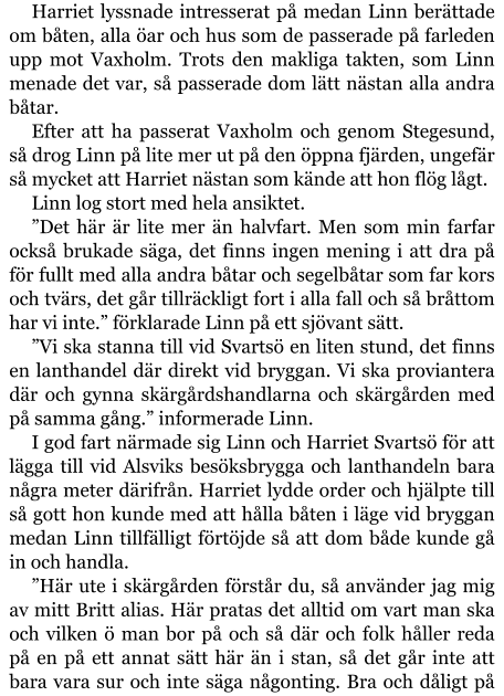 Harriet lyssnade intresserat på medan Linn berättade om båten, alla öar och hus som de passerade på farleden upp mot Vaxholm. Trots den makliga takten, som Linn menade det var, så passerade dom lätt nästan alla andra båtar. Efter att ha passerat Vaxholm och genom Stegesund, så drog Linn på lite mer ut på den öppna fjärden, ungefär så mycket att Harriet nästan som kände att hon flög lågt. Linn log stort med hela ansiktet. ”Det här är lite mer än halvfart. Men som min farfar också brukade säga, det finns ingen mening i att dra på för fullt med alla andra båtar och segelbåtar som far kors och tvärs, det går tillräckligt fort i alla fall och så bråttom har vi inte.” förklarade Linn på ett sjövant sätt. ”Vi ska stanna till vid Svartsö en liten stund, det finns en lanthandel där direkt vid bryggan. Vi ska proviantera där och gynna skärgårdshandlarna och skärgården med på samma gång.” informerade Linn. I god fart närmade sig Linn och Harriet Svartsö för att lägga till vid Alsviks besöksbrygga och lanthandeln bara några meter därifrån. Harriet lydde order och hjälpte till så gott hon kunde med att hålla båten i läge vid bryggan medan Linn tillfälligt förtöjde så att dom både kunde gå in och handla. ”Här ute i skärgården förstår du, så använder jag mig av mitt Britt alias. Här pratas det alltid om vart man ska och vilken ö man bor på och så där och folk håller reda på en på ett annat sätt här än i stan, så det går inte att bara vara sur och inte säga någonting. Bra och dåligt på