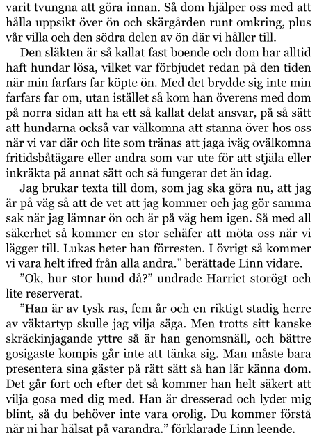 varit tvungna att göra innan. Så dom hjälper oss med att hålla uppsikt över ön och skärgården runt omkring, plus vår villa och den södra delen av ön där vi håller till. Den släkten är så kallat fast boende och dom har alltid haft hundar lösa, vilket var förbjudet redan på den tiden när min farfars far köpte ön. Med det brydde sig inte min farfars far om, utan istället så kom han överens med dom på norra sidan att ha ett så kallat delat ansvar, på så sätt att hundarna också var välkomna att stanna över hos oss när vi var där och lite som tränas att jaga iväg ovälkomna fritidsbåtägare eller andra som var ute för att stjäla eller inkräkta på annat sätt och så fungerar det än idag. Jag brukar texta till dom, som jag ska göra nu, att jag är på väg så att de vet att jag kommer och jag gör samma sak när jag lämnar ön och är på väg hem igen. Så med all säkerhet så kommer en stor schäfer att möta oss när vi lägger till. Lukas heter han förresten. I övrigt så kommer vi vara helt ifred från alla andra.” berättade Linn vidare. ”Ok, hur stor hund då?” undrade Harriet storögt och lite reserverat. ”Han är av tysk ras, fem år och en riktigt stadig herre av väktartyp skulle jag vilja säga. Men trotts sitt kanske skräckinjagande yttre så är han genomsnäll, och bättre gosigaste kompis går inte att tänka sig. Man måste bara presentera sina gäster på rätt sätt så han lär känna dom. Det går fort och efter det så kommer han helt säkert att vilja gosa med dig med. Han är dresserad och lyder mig blint, så du behöver inte vara orolig. Du kommer förstå när ni har hälsat på varandra.” förklarade Linn leende.