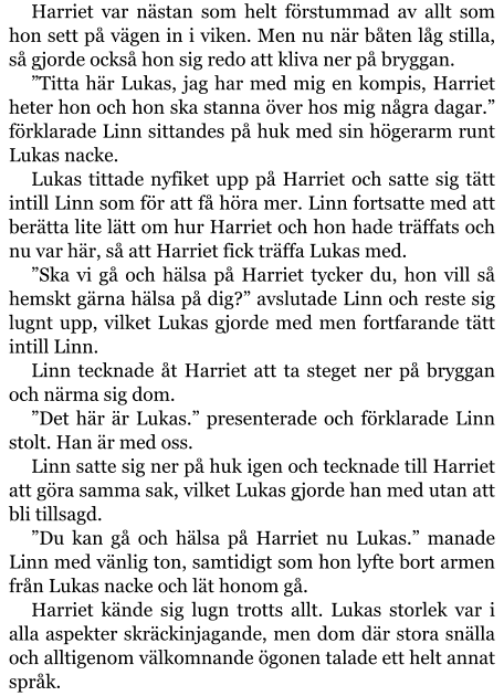 Harriet var nästan som helt förstummad av allt som hon sett på vägen in i viken. Men nu när båten låg stilla, så gjorde också hon sig redo att kliva ner på bryggan. ”Titta här Lukas, jag har med mig en kompis, Harriet heter hon och hon ska stanna över hos mig några dagar.” förklarade Linn sittandes på huk med sin högerarm runt Lukas nacke. Lukas tittade nyfiket upp på Harriet och satte sig tätt intill Linn som för att få höra mer. Linn fortsatte med att berätta lite lätt om hur Harriet och hon hade träffats och nu var här, så att Harriet fick träffa Lukas med. ”Ska vi gå och hälsa på Harriet tycker du, hon vill så hemskt gärna hälsa på dig?” avslutade Linn och reste sig lugnt upp, vilket Lukas gjorde med men fortfarande tätt intill Linn. Linn tecknade åt Harriet att ta steget ner på bryggan och närma sig dom. ”Det här är Lukas.” presenterade och förklarade Linn stolt. Han är med oss. Linn satte sig ner på huk igen och tecknade till Harriet att göra samma sak, vilket Lukas gjorde han med utan att bli tillsagd. ”Du kan gå och hälsa på Harriet nu Lukas.” manade Linn med vänlig ton, samtidigt som hon lyfte bort armen från Lukas nacke och lät honom gå. Harriet kände sig lugn trotts allt. Lukas storlek var i alla aspekter skräckinjagande, men dom där stora snälla och alltigenom välkomnande ögonen talade ett helt annat språk.