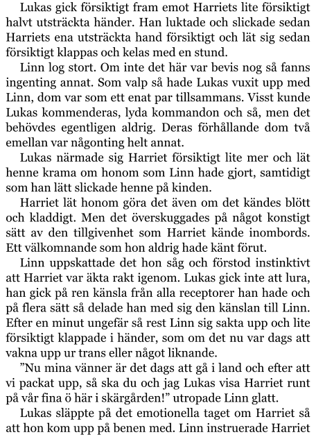 Lukas gick försiktigt fram emot Harriets lite försiktigt halvt utsträckta händer. Han luktade och slickade sedan Harriets ena utsträckta hand försiktigt och lät sig sedan försiktigt klappas och kelas med en stund. Linn log stort. Om inte det här var bevis nog så fanns ingenting annat. Som valp så hade Lukas vuxit upp med Linn, dom var som ett enat par tillsammans. Visst kunde Lukas kommenderas, lyda kommandon och så, men det behövdes egentligen aldrig. Deras förhållande dom två emellan var någonting helt annat. Lukas närmade sig Harriet försiktigt lite mer och lät henne krama om honom som Linn hade gjort, samtidigt som han lätt slickade henne på kinden. Harriet lät honom göra det även om det kändes blött och kladdigt. Men det överskuggades på något konstigt sätt av den tillgivenhet som Harriet kände inombords. Ett välkomnande som hon aldrig hade känt förut. Linn uppskattade det hon såg och förstod instinktivt att Harriet var äkta rakt igenom. Lukas gick inte att lura, han gick på ren känsla från alla receptorer han hade och på flera sätt så delade han med sig den känslan till Linn. Efter en minut ungefär så rest Linn sig sakta upp och lite försiktigt klappade i händer, som om det nu var dags att vakna upp ur trans eller något liknande. ”Nu mina vänner är det dags att gå i land och efter att vi packat upp, så ska du och jag Lukas visa Harriet runt på vår fina ö här i skärgården!” utropade Linn glatt. Lukas släppte på det emotionella taget om Harriet så att hon kom upp på benen med. Linn instruerade Harriet