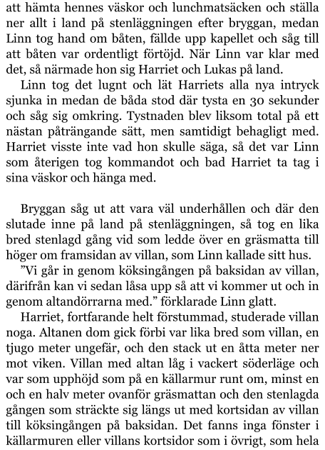 att hämta hennes väskor och lunchmatsäcken och ställa ner allt i land på stenläggningen efter bryggan, medan Linn tog hand om båten, fällde upp kapellet och såg till att båten var ordentligt förtöjd. När Linn var klar med det, så närmade hon sig Harriet och Lukas på land. Linn tog det lugnt och lät Harriets alla nya intryck sjunka in medan de båda stod där tysta en 30 sekunder och såg sig omkring. Tystnaden blev liksom total på ett nästan påträngande sätt, men samtidigt behagligt med.  Harriet visste inte vad hon skulle säga, så det var Linn som återigen tog kommandot och bad Harriet ta tag i sina väskor och hänga med.  Bryggan såg ut att vara väl underhållen och där den slutade inne på land på stenläggningen, så tog en lika bred stenlagd gång vid som ledde över en gräsmatta till höger om framsidan av villan, som Linn kallade sitt hus. ”Vi går in genom köksingången på baksidan av villan, därifrån kan vi sedan låsa upp så att vi kommer ut och in genom altandörrarna med.” förklarade Linn glatt. Harriet, fortfarande helt förstummad, studerade villan noga. Altanen dom gick förbi var lika bred som villan, en tjugo meter ungefär, och den stack ut en åtta meter ner mot viken. Villan med altan låg i vackert söderläge och var som upphöjd som på en källarmur runt om, minst en och en halv meter ovanför gräsmattan och den stenlagda gången som sträckte sig längs ut med kortsidan av villan till köksingången på baksidan. Det fanns inga fönster i källarmuren eller villans kortsidor som i övrigt, som hela