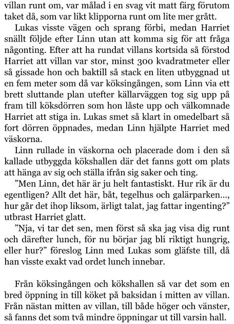 villan runt om, var målad i en svag vit matt färg förutom taket då, som var likt klipporna runt om lite mer grått. Lukas visste vägen och sprang förbi, medan Harriet snällt följde efter Linn utan att komma sig för att fråga någonting. Efter att ha rundat villans kortsida så förstod Harriet att villan var stor, minst 300 kvadratmeter eller så gissade hon och baktill så stack en liten utbyggnad ut en fem meter som då var köksingången, som Linn via ett brett sluttande plan utefter källarväggen tog sig upp på fram till köksdörren som hon låste upp och välkomnade Harriet att stiga in. Lukas smet så klart in omedelbart så fort dörren öppnades, medan Linn hjälpte Harriet med väskorna. Linn rullade in väskorna och placerade dom i den så kallade utbyggda kökshallen där det fanns gott om plats att hänga av sig och ställa ifrån sig saker och ting. ”Men Linn, det här är ju helt fantastiskt. Hur rik är du egentligen? Allt det här, båt, tegelhus och galärparken…, hur går det ihop liksom, ärligt talat, jag fattar ingenting?” utbrast Harriet glatt. ”Nja, vi tar det sen, men först så ska jag visa dig runt och därefter lunch, för nu börjar jag bli riktigt hungrig, eller hur?” föreslog Linn med Lukas som gläfste till, då han visste exakt vad ordet lunch innebar.  Från köksingången och kökshallen så var det som en bred öppning in till köket på baksidan i mitten av villan. Från nästan mitten av villan, till både höger och vänster, så fanns det som två mindre öppningar ut till varsin hall.