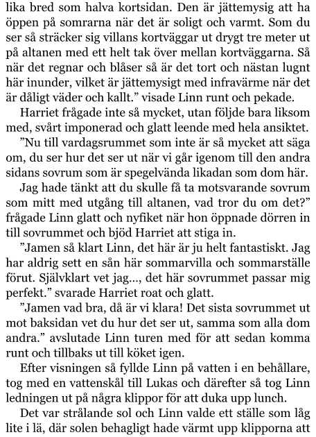 lika bred som halva kortsidan. Den är jättemysig att ha öppen på somrarna när det är soligt och varmt. Som du ser så sträcker sig villans kortväggar ut drygt tre meter ut på altanen med ett helt tak över mellan kortväggarna. Så när det regnar och blåser så är det tort och nästan lugnt här inunder, vilket är jättemysigt med infravärme när det är dåligt väder och kallt.” visade Linn runt och pekade. Harriet frågade inte så mycket, utan följde bara liksom med, svårt imponerad och glatt leende med hela ansiktet. ”Nu till vardagsrummet som inte är så mycket att säga om, du ser hur det ser ut när vi går igenom till den andra sidans sovrum som är spegelvända likadan som dom här. Jag hade tänkt att du skulle få ta motsvarande sovrum som mitt med utgång till altanen, vad tror du om det?” frågade Linn glatt och nyfiket när hon öppnade dörren in till sovrummet och bjöd Harriet att stiga in. ”Jamen så klart Linn, det här är ju helt fantastiskt. Jag har aldrig sett en sån här sommarvilla och sommarställe förut. Självklart vet jag…, det här sovrummet passar mig perfekt.” svarade Harriet roat och glatt. ”Jamen vad bra, då är vi klara! Det sista sovrummet ut mot baksidan vet du hur det ser ut, samma som alla dom andra.” avslutade Linn turen med för att sedan komma runt och tillbaks ut till köket igen. Efter visningen så fyllde Linn på vatten i en behållare, tog med en vattenskål till Lukas och därefter så tog Linn ledningen ut på några klippor för att duka upp lunch. Det var strålande sol och Linn valde ett ställe som låg lite i lä, där solen behagligt hade värmt upp klipporna att