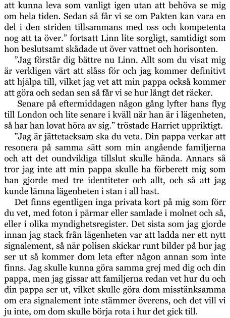 att kunna leva som vanligt igen utan att behöva se mig om hela tiden. Sedan så får vi se om Pakten kan vara en del i den striden tillsammans med oss och kompetenta nog att ta över.” fortsatt Linn lite sorgligt, samtidigt som hon beslutsamt skådade ut över vattnet och horisonten. ”Jag förstår dig bättre nu Linn. Allt som du visat mig är verkligen värt att slåss för och jag kommer definitivt att hjälpa till, vilket jag vet att min pappa också kommer att göra och sedan sen så får vi se hur långt det räcker.  Senare på eftermiddagen någon gång lyfter hans flyg till London och lite senare i kväll när han är i lägenheten, så har han lovat höra av sig.” tröstade Harriet uppriktigt. ”Jag är jättetacksam ska du veta. Din pappa verkar att resonera på samma sätt som min angående familjerna och att det oundvikliga tillslut skulle hända. Annars så tror jag inte att min pappa skulle ha förberett mig som han gjorde med tre identiteter och allt, och så att jag kunde lämna lägenheten i stan i all hast. Det finns egentligen inga privata kort på mig som förr du vet, med foton i pärmar eller samlade i molnet och så, eller i olika myndighetsregister. Det sista som jag gjorde innan jag stack från lägenheten var att ladda ner ett nytt signalement, så när polisen skickar runt bilder på hur jag ser ut så kommer dom leta efter någon annan som inte finns. Jag skulle kunna göra samma grej med dig och din pappa, men jag gissar att familjerna redan vet hur du och din pappa ser ut, vilket skulle göra dom misstänksamma om era signalement inte stämmer överens, och det vill vi ju inte, om dom skulle börja rota i hur det gick till.