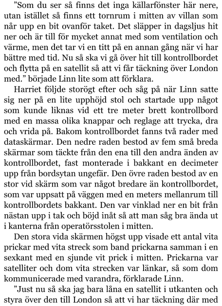 ”Som du ser så finns det inga källarfönster här nere, utan istället så finns ett tornrum i mitten av villan som når upp en bit ovanför taket. Det släpper in dagsljus hit ner och är till för mycket annat med som ventilation och värme, men det tar vi en titt på en annan gång när vi har bättre med tid. Nu så ska vi gå över hit till kontrollbordet och flytta på en satellit så att vi får täckning över London med.” började Linn lite som att förklara. Harriet följde storögt efter och såg på när Linn satte sig ner på en lite upphöjd stol och startade upp något som kunde liknas vid ett tre meter brett kontrollbord med en massa olika knappar och reglage att trycka, dra och vrida på. Bakom kontrollbordet fanns två rader med dataskärmar. Den nedre raden bestod av fem små breda skärmar som täckte från den ena till den andra änden av kontrollbordet, fast monterade i bakkant en decimeter upp från bordsytan ungefär. Den övre raden bestod av en stor vid skärm som var något bredare än kontrollbordet, som var uppsatt på väggen med en meters mellanrum till kontrollbordets bakkant. Den var vinklad ner en bit från nästan upp i tak och böjd inåt så att man såg bra ända ut i kanterna från operatörsstolen i mitten. Den stora vida skärmen högst upp visade ett antal vita prickar med vita streck som band prickarna samman i en sexkant med en sjunde vit prick i mitten. Prickarna var satelliter och dom vita strecken var länkar, så som dom kommunicerade med varandra, förklarade Linn. ”Just nu så ska jag bara låna en satellit i utkanten och styra över den till London så att vi har täckning där med