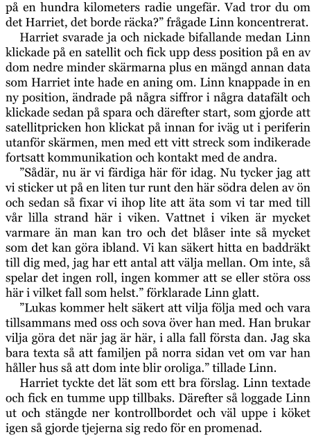 på en hundra kilometers radie ungefär. Vad tror du om det Harriet, det borde räcka?” frågade Linn koncentrerat. Harriet svarade ja och nickade bifallande medan Linn klickade på en satellit och fick upp dess position på en av dom nedre minder skärmarna plus en mängd annan data som Harriet inte hade en aning om. Linn knappade in en ny position, ändrade på några siffror i några datafält och klickade sedan på spara och därefter start, som gjorde att satellitpricken hon klickat på innan for iväg ut i periferin utanför skärmen, men med ett vitt streck som indikerade fortsatt kommunikation och kontakt med de andra. ”Sådär, nu är vi färdiga här för idag. Nu tycker jag att vi sticker ut på en liten tur runt den här södra delen av ön och sedan så fixar vi ihop lite att äta som vi tar med till vår lilla strand här i viken. Vattnet i viken är mycket varmare än man kan tro och det blåser inte så mycket som det kan göra ibland. Vi kan säkert hitta en baddräkt till dig med, jag har ett antal att välja mellan. Om inte, så spelar det ingen roll, ingen kommer att se eller störa oss här i vilket fall som helst.” förklarade Linn glatt. ”Lukas kommer helt säkert att vilja följa med och vara tillsammans med oss och sova över han med. Han brukar vilja göra det när jag är här, i alla fall första dan. Jag ska bara texta så att familjen på norra sidan vet om var han håller hus så att dom inte blir oroliga.” tillade Linn. Harriet tyckte det lät som ett bra förslag. Linn textade och fick en tumme upp tillbaks. Därefter så loggade Linn ut och stängde ner kontrollbordet och väl uppe i köket igen så gjorde tjejerna sig redo för en promenad.