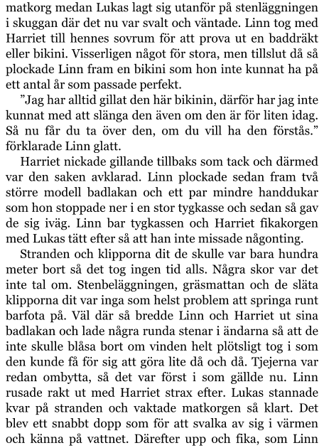 matkorg medan Lukas lagt sig utanför på stenläggningen i skuggan där det nu var svalt och väntade. Linn tog med Harriet till hennes sovrum för att prova ut en baddräkt eller bikini. Visserligen något för stora, men tillslut då så plockade Linn fram en bikini som hon inte kunnat ha på ett antal år som passade perfekt. ”Jag har alltid gillat den här bikinin, därför har jag inte kunnat med att slänga den även om den är för liten idag. Så nu får du ta över den, om du vill ha den förstås.” förklarade Linn glatt. Harriet nickade gillande tillbaks som tack och därmed var den saken avklarad. Linn plockade sedan fram två större modell badlakan och ett par mindre handdukar som hon stoppade ner i en stor tygkasse och sedan så gav de sig iväg. Linn bar tygkassen och Harriet fikakorgen med Lukas tätt efter så att han inte missade någonting. Stranden och klipporna dit de skulle var bara hundra meter bort så det tog ingen tid alls. Några skor var det inte tal om. Stenbeläggningen, gräsmattan och de släta klipporna dit var inga som helst problem att springa runt barfota på. Väl där så bredde Linn och Harriet ut sina badlakan och lade några runda stenar i ändarna så att de inte skulle blåsa bort om vinden helt plötsligt tog i som den kunde få för sig att göra lite då och då. Tjejerna var redan ombytta, så det var först i som gällde nu. Linn rusade rakt ut med Harriet strax efter. Lukas stannade kvar på stranden och vaktade matkorgen så klart. Det blev ett snabbt dopp som för att svalka av sig i värmen och känna på vattnet. Därefter upp och fika, som Linn