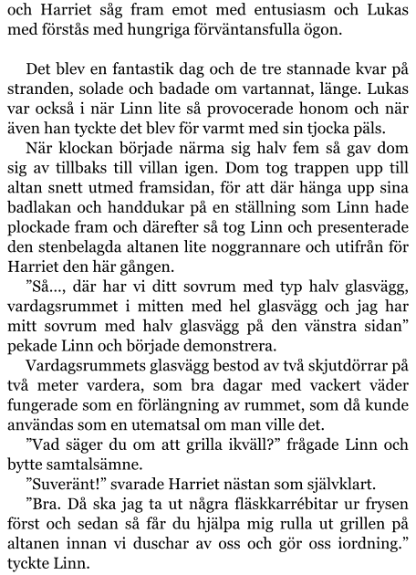 och Harriet såg fram emot med entusiasm och Lukas med förstås med hungriga förväntansfulla ögon.  Det blev en fantastik dag och de tre stannade kvar på stranden, solade och badade om vartannat, länge. Lukas var också i när Linn lite så provocerade honom och när även han tyckte det blev för varmt med sin tjocka päls. När klockan började närma sig halv fem så gav dom sig av tillbaks till villan igen. Dom tog trappen upp till altan snett utmed framsidan, för att där hänga upp sina badlakan och handdukar på en ställning som Linn hade plockade fram och därefter så tog Linn och presenterade den stenbelagda altanen lite noggrannare och utifrån för Harriet den här gången. ”Så…, där har vi ditt sovrum med typ halv glasvägg, vardagsrummet i mitten med hel glasvägg och jag har mitt sovrum med halv glasvägg på den vänstra sidan” pekade Linn och började demonstrera. Vardagsrummets glasvägg bestod av två skjutdörrar på två meter vardera, som bra dagar med vackert väder fungerade som en förlängning av rummet, som då kunde användas som en utematsal om man ville det. ”Vad säger du om att grilla ikväll?” frågade Linn och bytte samtalsämne. ”Suveränt!” svarade Harriet nästan som självklart. ”Bra. Då ska jag ta ut några fläskkarrébitar ur frysen först och sedan så får du hjälpa mig rulla ut grillen på altanen innan vi duschar av oss och gör oss iordning.” tyckte Linn.