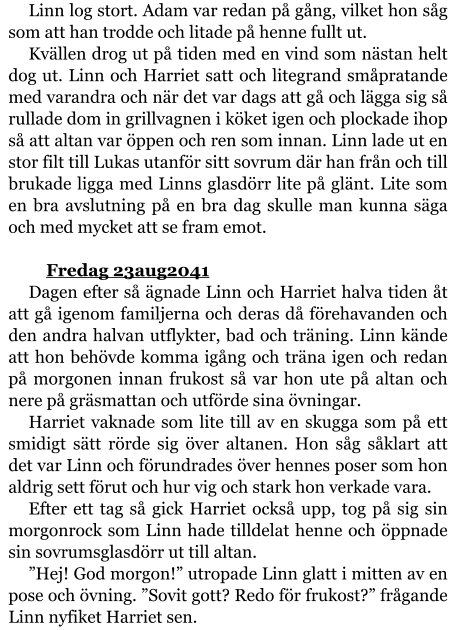 Linn log stort. Adam var redan på gång, vilket hon såg som att han trodde och litade på henne fullt ut. Kvällen drog ut på tiden med en vind som nästan helt dog ut. Linn och Harriet satt och litegrand småpratande med varandra och när det var dags att gå och lägga sig så rullade dom in grillvagnen i köket igen och plockade ihop så att altan var öppen och ren som innan. Linn lade ut en stor filt till Lukas utanför sitt sovrum där han från och till brukade ligga med Linns glasdörr lite på glänt. Lite som en bra avslutning på en bra dag skulle man kunna säga och med mycket att se fram emot.  	Fredag 23aug2041 Dagen efter så ägnade Linn och Harriet halva tiden åt att gå igenom familjerna och deras då förehavanden och den andra halvan utflykter, bad och träning. Linn kände att hon behövde komma igång och träna igen och redan på morgonen innan frukost så var hon ute på altan och nere på gräsmattan och utförde sina övningar. Harriet vaknade som lite till av en skugga som på ett smidigt sätt rörde sig över altanen. Hon såg såklart att det var Linn och förundrades över hennes poser som hon aldrig sett förut och hur vig och stark hon verkade vara. Efter ett tag så gick Harriet också upp, tog på sig sin morgonrock som Linn hade tilldelat henne och öppnade sin sovrumsglasdörr ut till altan. ”Hej! God morgon!” utropade Linn glatt i mitten av en pose och övning. ”Sovit gott? Redo för frukost?” frågande Linn nyfiket Harriet sen.