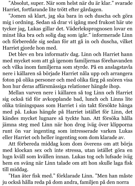 ”Absolut, super. När som helst när du är klar.” svarade Harriet, fortfarande lite trött efter gårdagen. ”Jomen så klart, jag ska bara in och duscha och göra mig i ordning. Sedan så drar vi igång med frukost här ute tycker jag, Lukas gillar det. Väderleksprognosen lovar en minst lika bra och solig dag som igår.” informerade Linn och förberedde sig sedan för att gå in och duscha, vilket Harriet gjorde hon med. Det blev en bra informativ dag. Linn och Harriet hann med mycket som att gå igenom familjernas förehavanden och vilka inom familjerna som styrde. På en anslagstavla nere i källaren så började Harriet nåla upp och arrangera foton på olika personer och med olika färg på snören visa hon hur deras affärsmässiga relationer hängde ihop. Mellan varven nere i källaren så tog Linn och Harriet sig också tid för avkopplande bad, lunch och Linns lite olika träningspass som Harriet i sin takt försökte hänga med på. Lukas hängde på Harriet istället för Linn, det kändes mycket lugnare så tyckte han. Att försöka hålla jämna steg med Linn när hon drog iväg över klipporna runt ön var ingenting som intresserade varken Lukas eller Harriet och heller ingenting som dom klarade av. Att förbereda middag kom dom överens om att börja med klockan sex och inte stressa, utan istället göra en lugn kväll som kvällen innan. Lukas tog och lufsade iväg hem en sväng när Linn talade om att hon skulle laga fisk till middag. ”Han äter fisk med.” förklarade Linn. ”Men han måste ju också hålla reda på dom andra, familjen på den norra