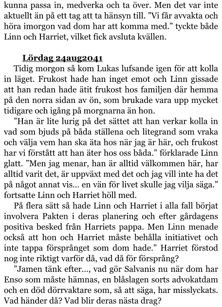 kunna passa in, medverka och ta över. Men det var inte aktuellt än på ett tag att ta hänsyn till. ”Vi får avvakta och höra imorgon vad dom har att komma med.” tyckte både Linn och Harriet, vilket fick avsluta kvällen.  	Lördag 24aug2041 Tidig morgon så kom Lukas lufsande igen för att kolla in läget. Frukost hade han inget emot och Linn gissade att han redan hade ätit frukost hos familjen där hemma på den norra sidan av ön, som brukade vara upp mycket tidigare och igång på morgnarna än hon. ”Han är lite lurig på det sättet att han verkar kolla in vad som bjuds på båda ställena och litegrand som vraka och välja vem han ska äta hos när jag är här, och frukost har vi förstått att han äter hos oss båda.” förklarade Linn glatt. ”Men jag menar, han är alltid välkommen här, har alltid varit det, är uppväxt med det och jag vill inte ha det på något annat vis… en vän för livet skulle jag vilja säga.” fortsatte Linn och Harriet höll med. På flera sätt så hade Linn och Harriet i alla fall börjat involvera Pakten i deras planering och efter gårdagens positiva besked från Harriets pappa. Men Linn menade också att hon och Harriet måste behålla initiativet och inte tappa försprånget som dom hade.” Harriet förstod nog inte riktigt varför då, vad då för försprång? ”Jamen tänk efter…, vad gör Salvanis nu när dom har Enso som måste hämnas, en blåslagen sorts advokatdam och en död dörrvaktare som, så att säga, har misslyckats. Vad händer då? Vad blir deras nästa drag?