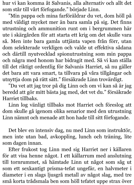 hur vi kan komma åt Salvanis, alla alternativ och allt det som står till vårt förfogande.” började Linn. ”Min pappa och mina farföräldrar du vet, dom höll på med väldigt mycket mer än bara samla på sig. Det finns utrustning och ammunition runt om i bergrummen här ute i skärgården för att starta ett krig om det skulle vara så. Men inte bara gamla uttjänta vapen från förr, utan dom selekterade verkligen och valde ut effektiva sådana och därtill nyutvecklad spionutrustning som min pappa och några med honom har bidragit med. Så vi kan ställa till det riktigt ordentlig för Salvanis Harriet, så nu gäller det bara att vara smart, ta tillvara på våra tillgångar och utnyttja dom på rätt sätt.” försäkrade Linn trovärdigt. ”Du vet att jag tror på dig Linn och om vi kan så är jag beredd att gör mitt bästa jag med, det vet du.” försäkrade Harriet tillbaks. Linn log vänligt tillbaks mot Harriet och föreslog att dom skulle gå igenom olika senarior med den utrustning Linn nämnt och menade att hon hade till sitt förfogande.  Det blev en intensiv dag, nu med Linn som instruktör, men inte utan bad, avkoppling, lunch och träning, lite som dagen innan. Efter frukost tog Linn med sig Harriet ner i källaren för att visa henne något. I ett källarrum med anslutning till tornrummet, så hämtade Linn ut något som såg ut som ett sexkantigt prisma-tefat ungefär, en halvmeter i diameter i en slags ljusgrå metall av något slag, med tre små korta trådsmala ben som höll tefatet uppe strax över