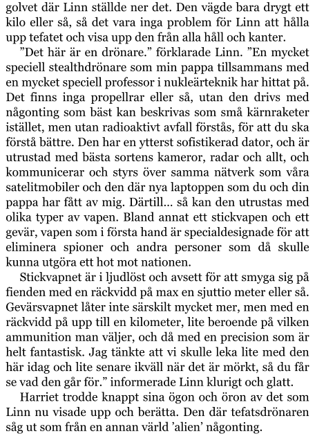 golvet där Linn ställde ner det. Den vägde bara drygt ett kilo eller så, så det vara inga problem för Linn att hålla upp tefatet och visa upp den från alla håll och kanter. ”Det här är en drönare.” förklarade Linn. ”En mycket speciell stealthdrönare som min pappa tillsammans med en mycket speciell professor i nukleärteknik har hittat på. Det finns inga propellrar eller så, utan den drivs med någonting som bäst kan beskrivas som små kärnraketer istället, men utan radioaktivt avfall förstås, för att du ska förstå bättre. Den har en ytterst sofistikerad dator, och är utrustad med bästa sortens kameror, radar och allt, och kommunicerar och styrs över samma nätverk som våra satelitmobiler och den där nya laptoppen som du och din pappa har fått av mig. Därtill… så kan den utrustas med olika typer av vapen. Bland annat ett stickvapen och ett gevär, vapen som i första hand är specialdesignade för att eliminera spioner och andra personer som då skulle kunna utgöra ett hot mot nationen. Stickvapnet är i ljudlöst och avsett för att smyga sig på fienden med en räckvidd på max en sjuttio meter eller så. Gevärsvapnet låter inte särskilt mycket mer, men med en räckvidd på upp till en kilometer, lite beroende på vilken ammunition man väljer, och då med en precision som är helt fantastisk. Jag tänkte att vi skulle leka lite med den här idag och lite senare ikväll när det är mörkt, så du får se vad den går för.” informerade Linn klurigt och glatt. Harriet trodde knappt sina ögon och öron av det som Linn nu visade upp och berätta. Den där tefatsdrönaren såg ut som från en annan värld ’alien’ någonting.