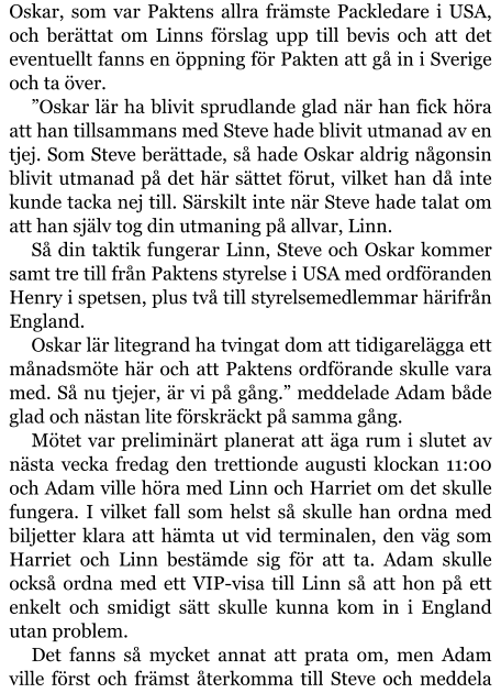 Oskar, som var Paktens allra främste Packledare i USA, och berättat om Linns förslag upp till bevis och att det eventuellt fanns en öppning för Pakten att gå in i Sverige och ta över. ”Oskar lär ha blivit sprudlande glad när han fick höra att han tillsammans med Steve hade blivit utmanad av en tjej. Som Steve berättade, så hade Oskar aldrig någonsin blivit utmanad på det här sättet förut, vilket han då inte kunde tacka nej till. Särskilt inte när Steve hade talat om att han själv tog din utmaning på allvar, Linn. Så din taktik fungerar Linn, Steve och Oskar kommer samt tre till från Paktens styrelse i USA med ordföranden Henry i spetsen, plus två till styrelsemedlemmar härifrån England. Oskar lär litegrand ha tvingat dom att tidigarelägga ett månadsmöte här och att Paktens ordförande skulle vara med. Så nu tjejer, är vi på gång.” meddelade Adam både glad och nästan lite förskräckt på samma gång. Mötet var preliminärt planerat att äga rum i slutet av nästa vecka fredag den trettionde augusti klockan 11:00 och Adam ville höra med Linn och Harriet om det skulle fungera. I vilket fall som helst så skulle han ordna med biljetter klara att hämta ut vid terminalen, den väg som Harriet och Linn bestämde sig för att ta. Adam skulle också ordna med ett VIP-visa till Linn så att hon på ett enkelt och smidigt sätt skulle kunna kom in i England utan problem. Det fanns så mycket annat att prata om, men Adam ville först och främst återkomma till Steve och meddela