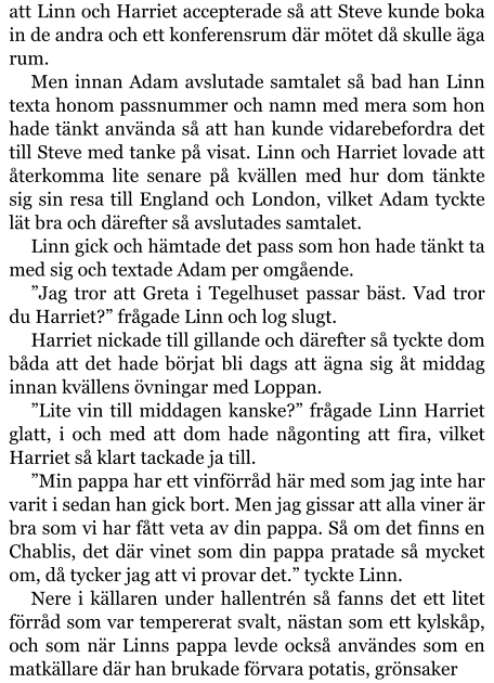 att Linn och Harriet accepterade så att Steve kunde boka in de andra och ett konferensrum där mötet då skulle äga rum. Men innan Adam avslutade samtalet så bad han Linn texta honom passnummer och namn med mera som hon hade tänkt använda så att han kunde vidarebefordra det till Steve med tanke på visat. Linn och Harriet lovade att återkomma lite senare på kvällen med hur dom tänkte sig sin resa till England och London, vilket Adam tyckte lät bra och därefter så avslutades samtalet. Linn gick och hämtade det pass som hon hade tänkt ta med sig och textade Adam per omgående. ”Jag tror att Greta i Tegelhuset passar bäst. Vad tror du Harriet?” frågade Linn och log slugt. Harriet nickade till gillande och därefter så tyckte dom båda att det hade börjat bli dags att ägna sig åt middag innan kvällens övningar med Loppan. ”Lite vin till middagen kanske?” frågade Linn Harriet glatt, i och med att dom hade någonting att fira, vilket Harriet så klart tackade ja till. ”Min pappa har ett vinförråd här med som jag inte har varit i sedan han gick bort. Men jag gissar att alla viner är bra som vi har fått veta av din pappa. Så om det finns en Chablis, det där vinet som din pappa pratade så mycket om, då tycker jag att vi provar det.” tyckte Linn. Nere i källaren under hallentrén så fanns det ett litet förråd som var tempererat svalt, nästan som ett kylskåp, och som när Linns pappa levde också användes som en matkällare där han brukade förvara potatis, grönsaker