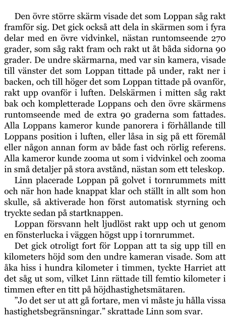 Den övre större skärm visade det som Loppan såg rakt framför sig. Det gick också att dela in skärmen som i fyra delar med en övre vidvinkel, nästan runtomseende 270 grader, som såg rakt fram och rakt ut åt båda sidorna 90 grader. De undre skärmarna, med var sin kamera, visade till vänster det som Loppan tittade på under, rakt ner i backen, och till höger det som Loppan tittade på ovanför, rakt upp ovanför i luften. Delskärmen i mitten såg rakt bak och kompletterade Loppans och den övre skärmens runtomseende med de extra 90 graderna som fattades. Alla Loppans kameror kunde panorera i förhållande till Loppans position i luften, eller låsa in sig på ett föremål eller någon annan form av både fast och rörlig referens. Alla kameror kunde zooma ut som i vidvinkel och zooma in små detaljer på stora avstånd, nästan som ett teleskop. Linn placerade Loppan på golvet i tornrummets mitt och när hon hade knappat klar och ställt in allt som hon skulle, så aktiverade hon först automatisk styrning och tryckte sedan på startknappen. Loppan försvann helt ljudlöst rakt upp och ut genom en fönsterlucka i väggen högst upp i tornrummet. Det gick otroligt fort för Loppan att ta sig upp till en kilometers höjd som den undre kameran visade. Som att åka hiss i hundra kilometer i timmen, tyckte Harriet att det såg ut som, vilket Linn rättade till femtio kilometer i timmen efter en titt på höjdhastighetsmätaren. ”Jo det ser ut att gå fortare, men vi måste ju hålla vissa hastighetsbegränsningar.” skrattade Linn som svar.