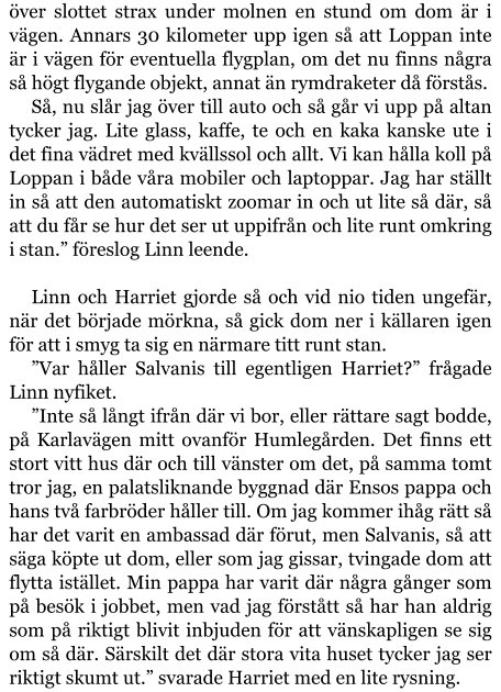 över slottet strax under molnen en stund om dom är i vägen. Annars 30 kilometer upp igen så att Loppan inte är i vägen för eventuella flygplan, om det nu finns några så högt flygande objekt, annat än rymdraketer då förstås. Så, nu slår jag över till auto och så går vi upp på altan tycker jag. Lite glass, kaffe, te och en kaka kanske ute i det fina vädret med kvällssol och allt. Vi kan hålla koll på Loppan i både våra mobiler och laptoppar. Jag har ställt in så att den automatiskt zoomar in och ut lite så där, så att du får se hur det ser ut uppifrån och lite runt omkring i stan.” föreslog Linn leende.  Linn och Harriet gjorde så och vid nio tiden ungefär, när det började mörkna, så gick dom ner i källaren igen för att i smyg ta sig en närmare titt runt stan. ”Var håller Salvanis till egentligen Harriet?” frågade Linn nyfiket. ”Inte så långt ifrån där vi bor, eller rättare sagt bodde, på Karlavägen mitt ovanför Humlegården. Det finns ett stort vitt hus där och till vänster om det, på samma tomt tror jag, en palatsliknande byggnad där Ensos pappa och hans två farbröder håller till. Om jag kommer ihåg rätt så har det varit en ambassad där förut, men Salvanis, så att säga köpte ut dom, eller som jag gissar, tvingade dom att flytta istället. Min pappa har varit där några gånger som på besök i jobbet, men vad jag förstått så har han aldrig som på riktigt blivit inbjuden för att vänskapligen se sig om så där. Särskilt det där stora vita huset tycker jag ser riktigt skumt ut.” svarade Harriet med en lite rysning.