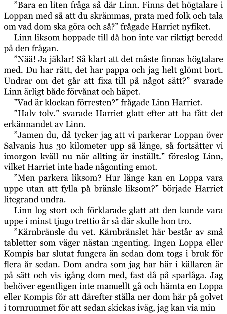 ”Bara en liten fråga så där Linn. Finns det högtalare i Loppan med så att du skrämmas, prata med folk och tala om vad dom ska göra och så?” frågade Harriet nyfiket. Linn liksom hoppade till då hon inte var riktigt beredd på den frågan. ”Nää! Ja jäklar! Så klart att det måste finnas högtalare med. Du har rätt, det har pappa och jag helt glömt bort. Undrar om det går att fixa till på något sätt?” svarade Linn ärligt både förvånat och häpet. ”Vad är klockan förresten?” frågade Linn Harriet. ”Halv tolv.” svarade Harriet glatt efter att ha fått det erkännandet av Linn. ”Jamen du, då tycker jag att vi parkerar Loppan över Salvanis hus 30 kilometer upp så länge, så fortsätter vi imorgon kväll nu när allting är inställt.” föreslog Linn, vilket Harriet inte hade någonting emot. ”Men parkera liksom? Hur länge kan en Loppa vara uppe utan att fylla på bränsle liksom?” började Harriet litegrand undra. Linn log stort och förklarade glatt att den kunde vara uppe i minst tjugo trettio år så där skulle hon tro. ”Kärnbränsle du vet. Kärnbränslet här består av små tabletter som väger nästan ingenting. Ingen Loppa eller Kompis har slutat fungera än sedan dom togs i bruk för flera år sedan. Dom andra som jag har här i källaren är på sätt och vis igång dom med, fast då på sparlåga. Jag behöver egentligen inte manuellt gå och hämta en Loppa eller Kompis för att därefter ställa ner dom här på golvet i tornrummet för att sedan skickas iväg, jag kan via min