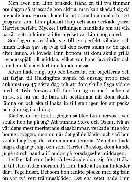 Men även om Linn brukade träna en till två timmar om dagen så stressade hon aldrig, man kan skadad sig då menade hon. Harriet hade börjat träna hon med efter ett program som Linn plockat ihop och som verkade passa Harriet perfekt. Mycket i träningen handlade om att vila på rätt sätt och inte ta i för mycket var Linn noga med. Söndagen utvecklade sig till en perfekt vilodag och innan Lukas gav sig iväg till den norra sidan av ön igen efter lunch, så lovade Linn honom att dom skulle grilla revbensspjäll till middag, vilket var hans favoriträtt och som han då självklart inte kunde missa. Adam hade ringt upp och bekräftat om biljetterna och att färjan till Helsingfors avgick på onsdag 17:00 med ankomst 09:45 nästa dag och att dom skulle flyga vidare med British Airways till London 13:10 med ankomst 14:15, så nu var de bara att bestämma när dom skulle lämna ön och åka tillbaka in till stan igen för att packa och göra sig i ordning. Kläder, nu för första gången så blev Linn nervös… vad skulle hon ha på sig? Att utmana Steve och Oskar, två av världens mest meriterade slagskämpar, verkade inte röra henne i ryggen, men nu när det gällde kläder och vad hon skulle ha på sig, det var en annan femma. Men dom hade några dagar på sig, och som Harriet föreslog, dom kunde ju gå ut och handla i London på torsdagseftermiddagen. I vilket fall som helst så bestämde dom sig för att åka in till stan tisdag morgon då Linn hade alla sina finkläder där i Tegelhuset. Det som hon tänkte plocka med sig från ön var två sett träningskläder. Det ena setet hade Linn