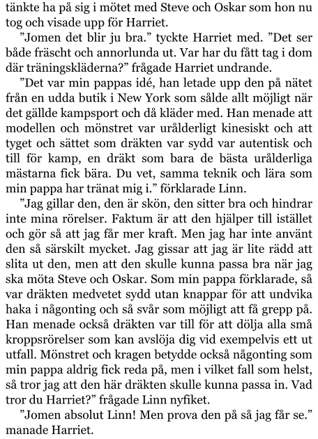 tänkte ha på sig i mötet med Steve och Oskar som hon nu tog och visade upp för Harriet. ”Jomen det blir ju bra.” tyckte Harriet med. ”Det ser både fräscht och annorlunda ut. Var har du fått tag i dom där träningskläderna?” frågade Harriet undrande. ”Det var min pappas idé, han letade upp den på nätet från en udda butik i New York som sålde allt möjligt när det gällde kampsport och då kläder med. Han menade att modellen och mönstret var urålderligt kinesiskt och att tyget och sättet som dräkten var sydd var autentisk och till för kamp, en dräkt som bara de bästa urålderliga mästarna fick bära. Du vet, samma teknik och lära som min pappa har tränat mig i.” förklarade Linn. ”Jag gillar den, den är skön, den sitter bra och hindrar inte mina rörelser. Faktum är att den hjälper till istället och gör så att jag får mer kraft. Men jag har inte använt den så särskilt mycket. Jag gissar att jag är lite rädd att slita ut den, men att den skulle kunna passa bra när jag ska möta Steve och Oskar. Som min pappa förklarade, så var dräkten medvetet sydd utan knappar för att undvika haka i någonting och så svår som möjligt att få grepp på. Han menade också dräkten var till för att dölja alla små kroppsrörelser som kan avslöja dig vid exempelvis ett ut utfall. Mönstret och kragen betydde också någonting som min pappa aldrig fick reda på, men i vilket fall som helst, så tror jag att den här dräkten skulle kunna passa in. Vad tror du Harriet?” frågade Linn nyfiket. ”Jomen absolut Linn! Men prova den på så jag får se.” manade Harriet.