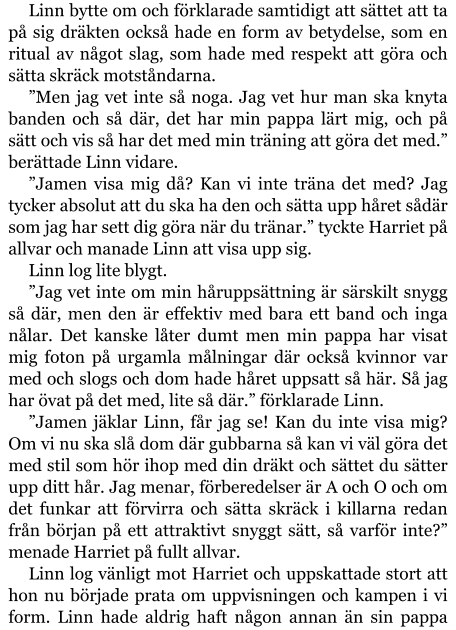 Linn bytte om och förklarade samtidigt att sättet att ta på sig dräkten också hade en form av betydelse, som en ritual av något slag, som hade med respekt att göra och sätta skräck motståndarna. ”Men jag vet inte så noga. Jag vet hur man ska knyta banden och så där, det har min pappa lärt mig, och på sätt och vis så har det med min träning att göra det med.” berättade Linn vidare. ”Jamen visa mig då? Kan vi inte träna det med? Jag tycker absolut att du ska ha den och sätta upp håret sådär som jag har sett dig göra när du tränar.” tyckte Harriet på allvar och manade Linn att visa upp sig. Linn log lite blygt. ”Jag vet inte om min håruppsättning är särskilt snygg så där, men den är effektiv med bara ett band och inga nålar. Det kanske låter dumt men min pappa har visat mig foton på urgamla målningar där också kvinnor var med och slogs och dom hade håret uppsatt så här. Så jag har övat på det med, lite så där.” förklarade Linn. ”Jamen jäklar Linn, får jag se! Kan du inte visa mig? Om vi nu ska slå dom där gubbarna så kan vi väl göra det med stil som hör ihop med din dräkt och sättet du sätter upp ditt hår. Jag menar, förberedelser är A och O och om det funkar att förvirra och sätta skräck i killarna redan från början på ett attraktivt snyggt sätt, så varför inte?” menade Harriet på fullt allvar. Linn log vänligt mot Harriet och uppskattade stort att hon nu började prata om uppvisningen och kampen i vi form. Linn hade aldrig haft någon annan än sin pappa