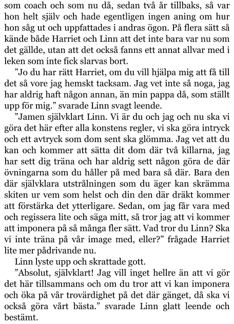 som coach och som nu då, sedan två år tillbaks, så var hon helt själv och hade egentligen ingen aning om hur hon såg ut och uppfattades i andras ögon. På flera sätt så kände både Harriet och Linn att det inte bara var nu som det gällde, utan att det också fanns ett annat allvar med i leken som inte fick slarvas bort. ”Jo du har rätt Harriet, om du vill hjälpa mig att få till det så vore jag hemskt tacksam. Jag vet inte så noga, jag har aldrig haft någon annan, än min pappa då, som ställt upp för mig.” svarade Linn svagt leende. ”Jamen självklart Linn. Vi är du och jag och nu ska vi göra det här efter alla konstens regler, vi ska göra intryck och ett avtryck som dom sent ska glömma. Jag vet att du kan och kommer att sätta dit dom där två killarna, jag har sett dig träna och har aldrig sett någon göra de där övningarna som du håller på med bara så där. Bara den där självklara utstrålningen som du äger kan skrämma skiten ur vem som helst och din den där dräkt kommer att förstärka det ytterligare. Sedan, om jag får vara med och regissera lite och säga mitt, så tror jag att vi kommer att imponera på så många fler sätt. Vad tror du Linn? Ska vi inte träna på vår image med, eller?” frågade Harriet lite mer pådrivande nu. Linn lyste upp och skrattade gott. ”Absolut, självklart! Jag vill inget hellre än att vi gör det här tillsammans och om du tror att vi kan imponera och öka på vår trovärdighet på det där gänget, då ska vi också göra vårt bästa.” svarade Linn glatt leende och bestämt.