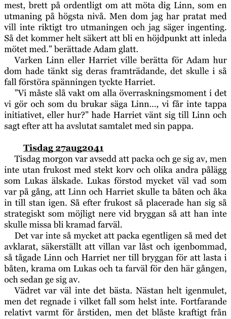 mest, brett på ordentligt om att möta dig Linn, som en utmaning på högsta nivå. Men dom jag har pratat med vill inte riktigt tro utmaningen och jag säger ingenting. Så det kommer helt säkert att bli en höjdpunkt att inleda mötet med.” berättade Adam glatt. Varken Linn eller Harriet ville berätta för Adam hur dom hade tänkt sig deras framträdande, det skulle i så fall förstöra spänningen tyckte Harriet. ”Vi måste slå vakt om alla överraskningsmoment i det vi gör och som du brukar säga Linn…, vi får inte tappa initiativet, eller hur?” hade Harriet vänt sig till Linn och sagt efter att ha avslutat samtalet med sin pappa.  	Tisdag 27aug2041 Tisdag morgon var avsedd att packa och ge sig av, men inte utan frukost med stekt korv och olika andra pålägg som Lukas älskade. Lukas förstod mycket väl vad som var på gång, att Linn och Harriet skulle ta båten och åka in till stan igen. Så efter frukost så placerade han sig så strategiskt som möjligt nere vid bryggan så att han inte skulle missa bli kramad farväl. Det var inte så mycket att packa egentligen så med det avklarat, säkerställt att villan var låst och igenbommad, så tågade Linn och Harriet ner till bryggan för att lasta i båten, krama om Lukas och ta farväl för den här gången, och sedan ge sig av. Vädret var väl inte det bästa. Nästan helt igenmulet, men det regnade i vilket fall som helst inte. Fortfarande relativt varmt för årstiden, men det blåste kraftigt från