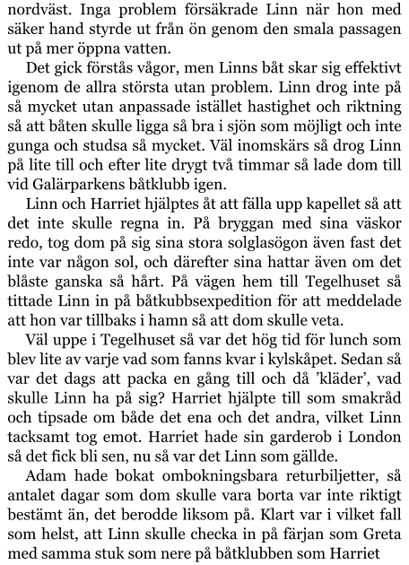 nordväst. Inga problem försäkrade Linn när hon med säker hand styrde ut från ön genom den smala passagen ut på mer öppna vatten. Det gick förstås vågor, men Linns båt skar sig effektivt igenom de allra största utan problem. Linn drog inte på så mycket utan anpassade istället hastighet och riktning så att båten skulle ligga så bra i sjön som möjligt och inte gunga och studsa så mycket. Väl inomskärs så drog Linn på lite till och efter lite drygt två timmar så lade dom till vid Galärparkens båtklubb igen. Linn och Harriet hjälptes åt att fälla upp kapellet så att det inte skulle regna in. På bryggan med sina väskor redo, tog dom på sig sina stora solglasögon även fast det inte var någon sol, och därefter sina hattar även om det blåste ganska så hårt. På vägen hem till Tegelhuset så tittade Linn in på båtkubbsexpedition för att meddelade att hon var tillbaks i hamn så att dom skulle veta. Väl uppe i Tegelhuset så var det hög tid för lunch som blev lite av varje vad som fanns kvar i kylskåpet. Sedan så var det dags att packa en gång till och då ’kläder’, vad skulle Linn ha på sig? Harriet hjälpte till som smakråd och tipsade om både det ena och det andra, vilket Linn tacksamt tog emot. Harriet hade sin garderob i London så det fick bli sen, nu så var det Linn som gällde. Adam hade bokat ombokningsbara returbiljetter, så antalet dagar som dom skulle vara borta var inte riktigt bestämt än, det berodde liksom på. Klart var i vilket fall som helst, att Linn skulle checka in på färjan som Greta med samma stuk som nere på båtklubben som Harriet