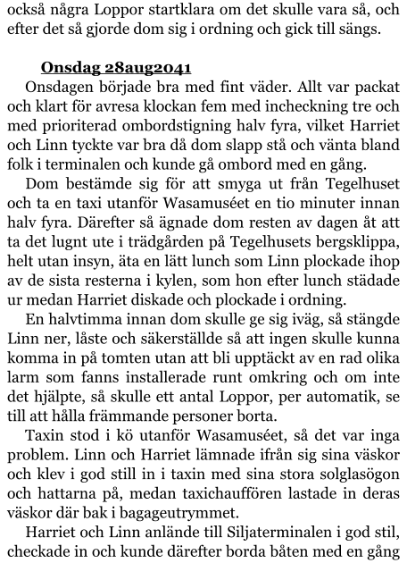 också några Loppor startklara om det skulle vara så, och efter det så gjorde dom sig i ordning och gick till sängs.  	Onsdag 28aug2041 Onsdagen började bra med fint väder. Allt var packat och klart för avresa klockan fem med incheckning tre och med prioriterad ombordstigning halv fyra, vilket Harriet och Linn tyckte var bra då dom slapp stå och vänta bland folk i terminalen och kunde gå ombord med en gång. Dom bestämde sig för att smyga ut från Tegelhuset och ta en taxi utanför Wasamuséet en tio minuter innan halv fyra. Därefter så ägnade dom resten av dagen åt att ta det lugnt ute i trädgården på Tegelhusets bergsklippa, helt utan insyn, äta en lätt lunch som Linn plockade ihop av de sista resterna i kylen, som hon efter lunch städade ur medan Harriet diskade och plockade i ordning. En halvtimma innan dom skulle ge sig iväg, så stängde Linn ner, låste och säkerställde så att ingen skulle kunna komma in på tomten utan att bli upptäckt av en rad olika larm som fanns installerade runt omkring och om inte det hjälpte, så skulle ett antal Loppor, per automatik, se till att hålla främmande personer borta. Taxin stod i kö utanför Wasamuséet, så det var inga problem. Linn och Harriet lämnade ifrån sig sina väskor och klev i god still in i taxin med sina stora solglasögon och hattarna på, medan taxichauffören lastade in deras väskor där bak i bagageutrymmet. Harriet och Linn anlände till Siljaterminalen i god stil, checkade in och kunde därefter borda båten med en gång