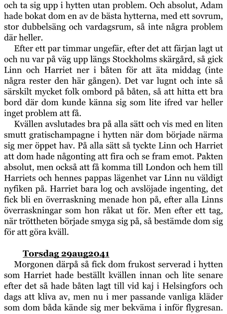 och ta sig upp i hytten utan problem. Och absolut, Adam hade bokat dom en av de bästa hytterna, med ett sovrum, stor dubbelsäng och vardagsrum, så inte några problem där heller. Efter ett par timmar ungefär, efter det att färjan lagt ut och nu var på väg upp längs Stockholms skärgård, så gick Linn och Harriet ner i båten för att äta middag (inte några rester den här gången). Det var lugnt och inte så särskilt mycket folk ombord på båten, så att hitta ett bra bord där dom kunde känna sig som lite ifred var heller inget problem att få. Kvällen avslutades bra på alla sätt och vis med en liten smutt gratischampagne i hytten när dom började närma sig mer öppet hav. På alla sätt så tyckte Linn och Harriet att dom hade någonting att fira och se fram emot. Pakten absolut, men också att få komma till London och hem till Harriets och hennes pappas lägenhet var Linn nu väldigt nyfiken på. Harriet bara log och avslöjade ingenting, det fick bli en överraskning menade hon på, efter alla Linns överraskningar som hon råkat ut för. Men efter ett tag, när tröttheten började smyga sig på, så bestämde dom sig för att göra kväll.  	Torsdag 29aug2041 Morgonen därpå så fick dom frukost serverad i hytten som Harriet hade beställt kvällen innan och lite senare efter det så hade båten lagt till vid kaj i Helsingfors och dags att kliva av, men nu i mer passande vanliga kläder som dom båda kände sig mer bekväma i inför flygresan.