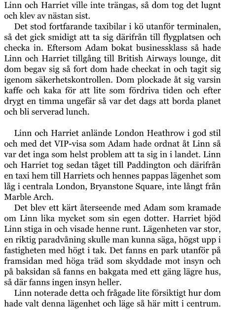 Linn och Harriet ville inte trängas, så dom tog det lugnt och klev av nästan sist. Det stod fortfarande taxibilar i kö utanför terminalen, så det gick smidigt att ta sig därifrån till flygplatsen och checka in. Eftersom Adam bokat businessklass så hade Linn och Harriet tillgång till British Airways lounge, dit dom begav sig så fort dom hade checkat in och tagit sig igenom säkerhetskontrollen. Dom plockade åt sig varsin kaffe och kaka för att lite som fördriva tiden och efter drygt en timma ungefär så var det dags att borda planet och bli serverad lunch.  Linn och Harriet anlände London Heathrow i god stil och med det VIP-visa som Adam hade ordnat åt Linn så var det inga som helst problem att ta sig in i landet. Linn och Harriet tog sedan tåget till Paddington och därifrån en taxi hem till Harriets och hennes pappas lägenhet som låg i centrala London, Bryanstone Square, inte långt från Marble Arch. Det blev ett kärt återseende med Adam som kramade om Linn lika mycket som sin egen dotter. Harriet bjöd Linn stiga in och visade henne runt. Lägenheten var stor, en riktig paradvåning skulle man kunna säga, högst upp i fastigheten med högt i tak. Det fanns en park utanför på framsidan med höga träd som skyddade mot insyn och på baksidan så fanns en bakgata med ett gäng lägre hus, så där fanns ingen insyn heller. Linn noterade detta och frågade lite försiktigt hur dom hade valt denna lägenhet och läge så här mitt i centrum.