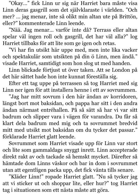 ”Okay…” fick Linn ur sig när Harriet bara måste visa Linn deras gasgrill som det självklaraste i världen. ”Och mer? … jag menar, inte så olikt min altan ute på Brittön, eller?” kommenterade Linn leende. ”Nää. Jag menar… varför inte då? Terrass eller altan spelar väl ingen roll och gasgrill, det har väl alla?” log Harriet tillbaks för att lite som ge igen och retas. ”Vi har fin utsikt här uppe med, men inte lika vacker och spektakulär som utsikten på din ö Linn, men ändå.” visade Harriet, samtidigt som hon slog ut med handen. Linn blickade förtjust ut över taken. Att se London på det här sättet hade hon inte kunnat föreställa sig. Efter ett tag uppe på terrassen så tog Harriet med sig Linn ner igen för att installera henne i ett av sovrummen. ”Jag har mitt sovrum i den här ändan av korridoren, längst bort mot baksidan, och pappa har sitt i den andra ändan närmast entréhallen. På så sätt så har vi var sitt badrum och slipper vara i vägen för varandra. Du får så klart dela badrum med mig och ta sovrummet bredvid mitt med utsikt mot baksidan om du tycker det passar.” förklarade Harriet glatt leende. Sovrummet som Harriet visade upp för Linn var stort och lite som gammaldags snyggt inrett. Linn accepterade direkt rakt av och tackade så hemskt mycket. Därefter så hämtade dom Linns väskor och bar in dom i sovrummet utan att egentligen packa upp, det fick vänta tills senare. ”Kläder Linn!” ropade Harriet glatt. ”Nu så tycker jag att vi sticker ut och shoppar lite, eller hur?” tog Harriet tag i situationen som ett nästa måste att göra.