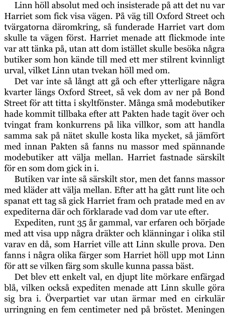 Linn höll absolut med och insisterade på att det nu var Harriet som fick visa vägen. På väg till Oxford Street och tvärgatorna däromkring, så funderade Harriet vart dom skulle ta vägen först. Harriet menade att flickmode inte var att tänka på, utan att dom istället skulle besöka några butiker som hon kände till med ett mer stilrent kvinnligt urval, vilket Linn utan tvekan höll med om. Det var inte så långt att gå och efter ytterligare några kvarter längs Oxford Street, så vek dom av ner på Bond Street för att titta i skyltfönster. Många små modebutiker hade kommit tillbaka efter att Pakten hade tagit över och tvingat fram konkurrens på lika villkor, som att handla samma sak på nätet skulle kosta lika mycket, så jämfört med innan Pakten så fanns nu massor med spännande modebutiker att välja mellan. Harriet fastnade särskilt för en som dom gick in i. Butiken var inte så särskilt stor, men det fanns massor med kläder att välja mellan. Efter att ha gått runt lite och spanat ett tag så gick Harriet fram och pratade med en av expediterna där och förklarade vad dom var ute efter. Expediten, runt 35 år gammal, var erfaren och började med att visa upp några dräkter och klänningar i olika stil varav en då, som Harriet ville att Linn skulle prova. Den fanns i några olika färger som Harriet höll upp mot Linn för att se vilken färg som skulle kunna passa bäst. Det blev ett enkelt val, en djupt lite mörkare enfärgad blå, vilken också expediten menade att Linn skulle göra sig bra i. Överpartiet var utan ärmar med en cirkulär urringning en fem centimeter ned på bröstet. Meningen