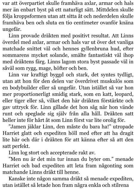 var att överpartiet skulle framhäva axlar, armar och hals mer än enbart byst på ett naturligt sätt. Mittdelen skulle följa kroppsformen utan att sitta åt och nederdelen skulle framhäva ben och sluta en tio centimeter ovanför knäna ungefär. Linn provade dräkten med positivt resultat. Att Linns överdel med axlar, armar och hals var ut över det vanliga matchade snittet väl och hennes gyllenbruna hud, efter sommarens mycket solande, smälte fantastiskt väl ihop med dräktens färg. Linns lagom stora byst passade väl in såväl som rygg, mage, höfter och ben. Linn var kraftigt byggd och stark, det syntes tydligt, utan att hon för den delen var överdrivet muskulös som en bodybuilder eller så ungefär. Utan istället så var hon mer proportionerligt smidig stark, som en katt, leopard, eller tiger eller så, vilket den här dräkten förstärkte och gav uttryck för. Linn gillade det hon såg när hon vände runt och speglade sig själv från alla håll. Dräkten satt heller inte för hårt åt som Linn först var lite orolig för. ”Jamen jäklar Linn, den måste du bara ha!” utropade Harriet glatt och expediten höll med efter att ha dragit lite här och där i dräkten för att känna efter så att den satt perfekt. Linn log stort och accepterade rakt av. ”Men nu är det min tur innan du byter om.” menade Harriet och bad expediten att leta fram någonting som matchande Linns dräkt till henne. Kanske inte någon samma dräkt så menade expediten, utan istället så letade hon fram några enkla och stilrena