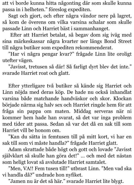 att vi borde kunna hitta någonting där som skulle kunna passa in i helheten.” föreslog expediten. Sagt och gjort, och efter några vändor nere på lagret, så kom de överens om vilka varsina schalar som skulle passade Linn och Harriet bäst i sammanhanget.  Efter att Harriet betalat, så begav dom sig iväg med sina märkeskassar några kvarter ner längs Bond Street till några butiker som expediten rekommenderat. ”Har vi några pengar kvar?” frågade Linn lite oroligt utefter vägen. ”Javisst, tretusen så där! Så farligt dyrt blev det inte.” svarade Harriet roat och glatt.  Efter ytterligare två butiker så kände sig Harriet och Linn nöjda med deras köp. De hade nu också inhandlat varsina både matchande handväskor och skor. Klockan började närma sig halv sex och Harriet ringde hem för att fråga sin pappa om maten. Middag serveras när ni kommer hem hade han svarat, så det var inga problem med tider att passa. Sedan så var det då en sak till som Harriet vill be honom om. ”Kan du sätta in femtusen till på mitt kort, vi har en sak till som vi måste handla?” frågade Harriet glatt. Adam skrattade både högt och gott och lovade ”Javisst självklart så skulle han göra det!” … och med det nästan som heligt lovat så avslutade Harriet samtalet. ”Men, VA!! Fem tusen till!” utbrast Linn. ”Men vad ska vi handla då?” undrade hon nyfiket. ”Jamen nu är det så här.” svarade Harriet lite blygt.