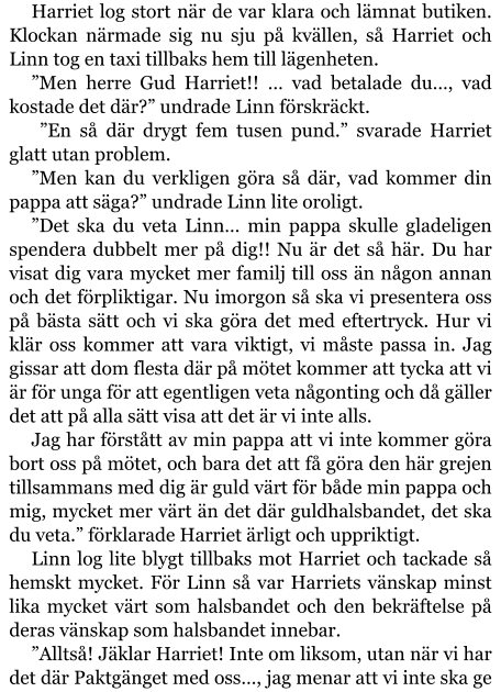 Harriet log stort när de var klara och lämnat butiken. Klockan närmade sig nu sju på kvällen, så Harriet och Linn tog en taxi tillbaks hem till lägenheten. ”Men herre Gud Harriet!! … vad betalade du…, vad kostade det där?” undrade Linn förskräckt.  ”En så där drygt fem tusen pund.” svarade Harriet glatt utan problem. ”Men kan du verkligen göra så där, vad kommer din pappa att säga?” undrade Linn lite oroligt. ”Det ska du veta Linn… min pappa skulle gladeligen spendera dubbelt mer på dig!! Nu är det så här. Du har visat dig vara mycket mer familj till oss än någon annan och det förpliktigar. Nu imorgon så ska vi presentera oss på bästa sätt och vi ska göra det med eftertryck. Hur vi klär oss kommer att vara viktigt, vi måste passa in. Jag gissar att dom flesta där på mötet kommer att tycka att vi är för unga för att egentligen veta någonting och då gäller det att på alla sätt visa att det är vi inte alls. Jag har förstått av min pappa att vi inte kommer göra bort oss på mötet, och bara det att få göra den här grejen tillsammans med dig är guld värt för både min pappa och mig, mycket mer värt än det där guldhalsbandet, det ska du veta.” förklarade Harriet ärligt och uppriktigt. Linn log lite blygt tillbaks mot Harriet och tackade så hemskt mycket. För Linn så var Harriets vänskap minst lika mycket värt som halsbandet och den bekräftelse på deras vänskap som halsbandet innebar. ”Alltså! Jäklar Harriet! Inte om liksom, utan när vi har det där Paktgänget med oss…, jag menar att vi inte ska ge