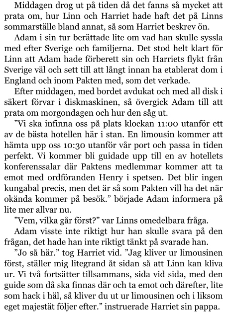 Middagen drog ut på tiden då det fanns så mycket att prata om, hur Linn och Harriet hade haft det på Linns sommarställe bland annat, så som Harriet beskrev ön. Adam i sin tur berättade lite om vad han skulle syssla med efter Sverige och familjerna. Det stod helt klart för Linn att Adam hade förberett sin och Harriets flykt från Sverige väl och sett till att långt innan ha etablerat dom i England och inom Pakten med, som det verkade. Efter middagen, med bordet avdukat och med all disk i säkert förvar i diskmaskinen, så övergick Adam till att prata om morgondagen och hur den såg ut. ”Vi ska infinna oss på plats klockan 11:00 utanför ett av de bästa hotellen här i stan. En limousin kommer att hämta upp oss 10:30 utanför vår port och passa in tiden perfekt. Vi kommer bli guidade upp till en av hotellets konferenssalar där Paktens medlemmar kommer att ta emot med ordföranden Henry i spetsen. Det blir ingen kungabal precis, men det är så som Pakten vill ha det när okända kommer på besök.” började Adam informera på lite mer allvar nu. ”Vem, vilka går först?” var Linns omedelbara fråga. Adam visste inte riktigt hur han skulle svara på den frågan, det hade han inte riktigt tänkt på svarade han. ”Jo så här.” tog Harriet vid. ”Jag kliver ur limousinen först, ställer mig litegrand åt sidan så att Linn kan kliva ur. Vi två fortsätter tillsammans, sida vid sida, med den guide som då ska finnas där och ta emot och därefter, lite som hack i häl, så kliver du ut ur limousinen och i liksom eget majestät följer efter.” instruerade Harriet sin pappa.